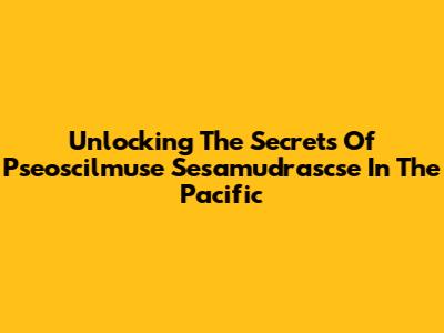 Unlocking The Secrets Of Pseoscilmuse Sesamudrascse In The Pacific