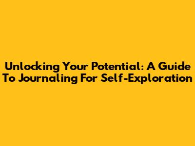 Unlocking Your Potential: A Guide To Journaling For Self-Exploration
