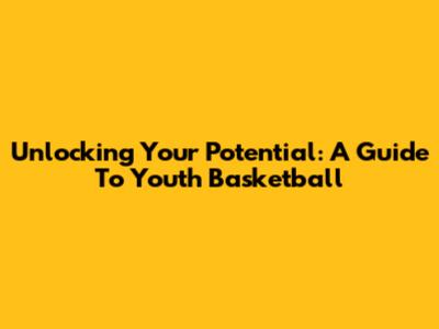 Unlocking Your Potential: A Guide To Youth Basketball