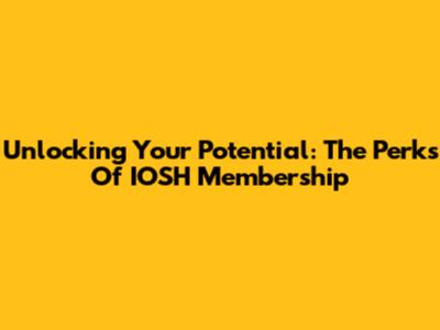 Unlocking Your Potential: The Perks Of IOSH Membership