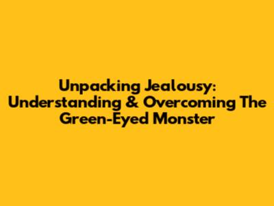 Unpacking Jealousy: Understanding & Overcoming The Green-Eyed Monster