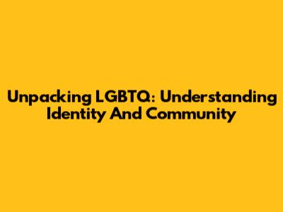 Unpacking LGBTQ: Understanding Identity And Community