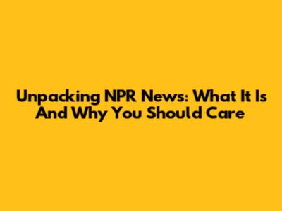 Unpacking NPR News: What It Is And Why You Should Care