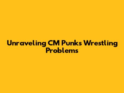 Unraveling CM Punk's Wrestling Problems