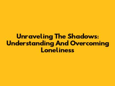 Unraveling The Shadows: Understanding And Overcoming Loneliness