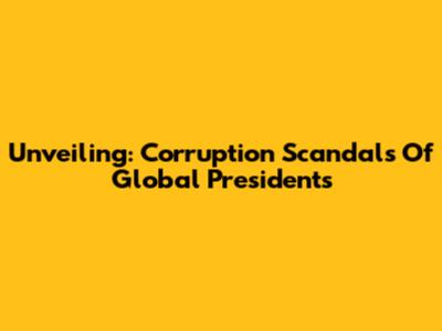 Unveiling: Corruption Scandals Of Global Presidents