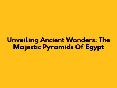 Unveiling Ancient Wonders: The Majestic Pyramids Of Egypt