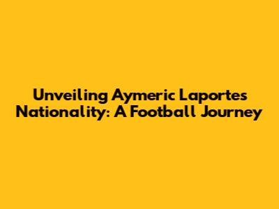 Unveiling Aymeric Laporte's Nationality: A Football Journey