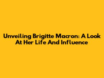 Unveiling Brigitte Macron: A Look At Her Life And Influence