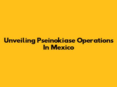 Unveiling Pseinokiase Operations In Mexico