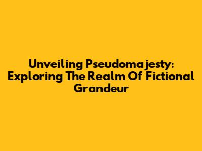 Unveiling Pseudomajesty: Exploring The Realm Of Fictional Grandeur