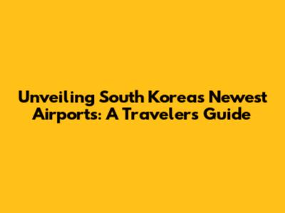 Unveiling South Korea's Newest Airports: A Traveler's Guide