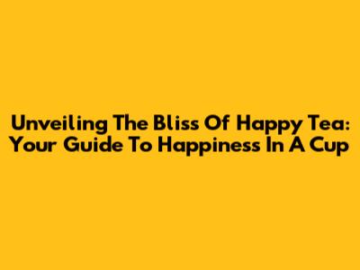 Unveiling The Bliss Of Happy Tea: Your Guide To Happiness In A Cup
