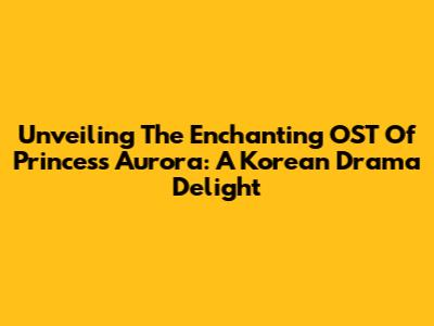 Unveiling The Enchanting OST Of Princess Aurora: A Korean Drama Delight