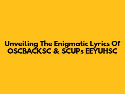 Unveiling The Enigmatic Lyrics Of OSCBACKSC & SCUP's EEYUHSC