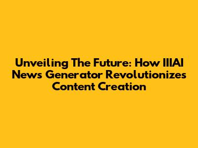 Unveiling The Future: How IIIAI News Generator Revolutionizes Content Creation