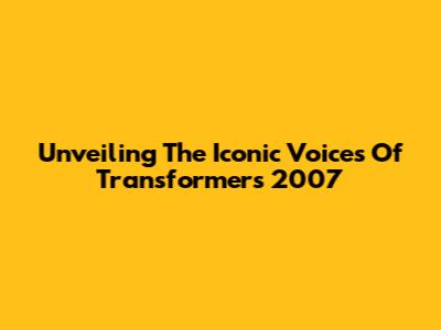 Unveiling The Iconic Voices Of Transformers 2007