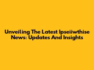 Unveiling The Latest Ipseiiwthise News: Updates And Insights