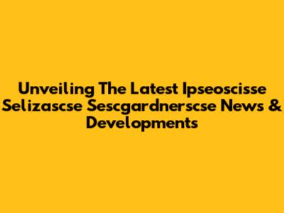 Unveiling The Latest Ipseoscisse Selizascse Sescgardnerscse News & Developments