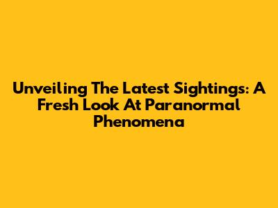 Unveiling The Latest Sightings: A Fresh Look At Paranormal Phenomena