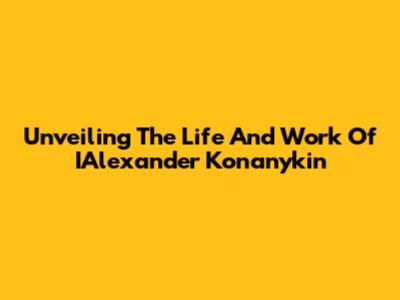 Unveiling The Life And Work Of IAlexander Konanykin