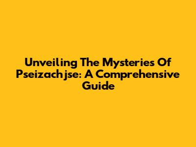Unveiling The Mysteries Of Pseizachjse: A Comprehensive Guide