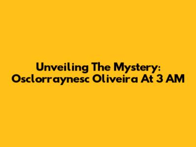 Unveiling The Mystery: Osclorraynesc Oliveira At 3 AM