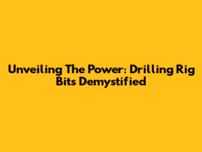Unveiling The Power: Drilling Rig Bits Demystified