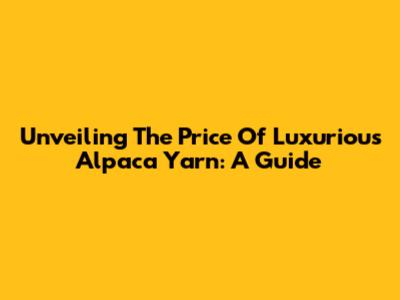 Unveiling The Price Of Luxurious Alpaca Yarn: A Guide