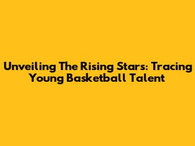 Unveiling The Rising Stars: Tracing Young Basketball Talent