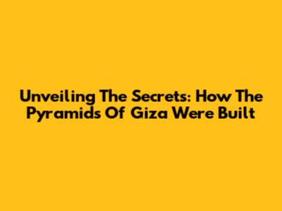 Unveiling The Secrets: How The Pyramids Of Giza Were Built