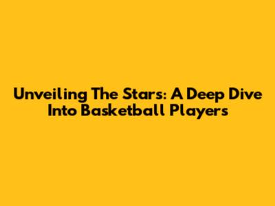 Unveiling The Stars: A Deep Dive Into Basketball Players