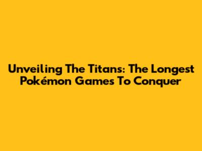 Unveiling The Titans: The Longest Pokémon Games To Conquer