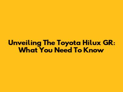 Unveiling The Toyota Hilux GR: What You Need To Know