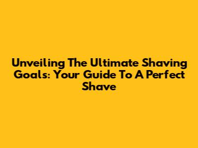 Unveiling The Ultimate Shaving Goals: Your Guide To A Perfect Shave