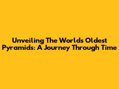 Unveiling The World's Oldest Pyramids: A Journey Through Time