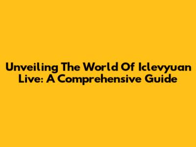 Unveiling The World Of Iclevyuan Live: A Comprehensive Guide