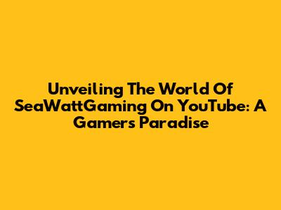 Unveiling The World Of SeaWattGaming On YouTube: A Gamer's Paradise