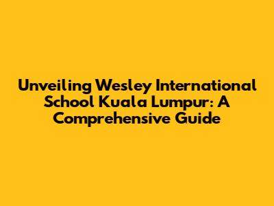 Unveiling Wesley International School Kuala Lumpur: A Comprehensive Guide