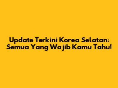 Update Terkini Korea Selatan: Semua Yang Wajib Kamu Tahu!