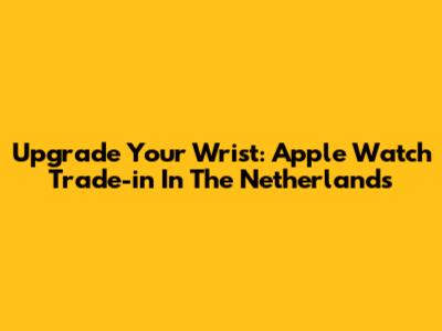 Upgrade Your Wrist: Apple Watch Trade-in In The Netherlands