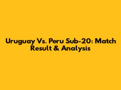 Uruguay Vs. Peru Sub-20: Match Result & Analysis