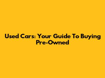 Used Cars: Your Guide To Buying Pre-Owned