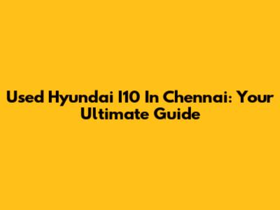 Used Hyundai I10 In Chennai: Your Ultimate Guide