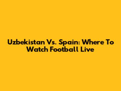 Uzbekistan Vs. Spain: Where To Watch Football Live