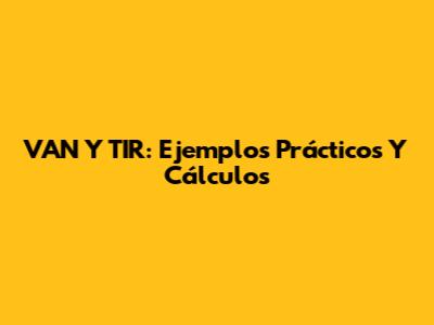 VAN Y TIR: Ejemplos Prácticos Y Cálculos