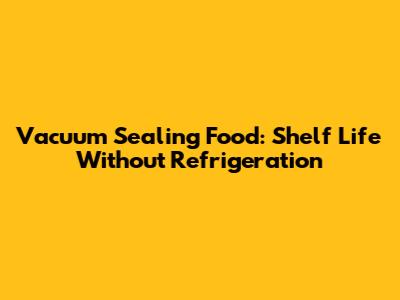 Vacuum Sealing Food: Shelf Life Without Refrigeration
