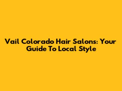 Vail Colorado Hair Salons: Your Guide To Local Style