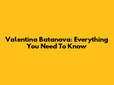 Valentina Batanova: Everything You Need To Know