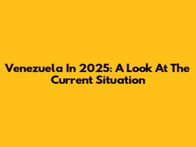 Venezuela In 2025: A Look At The Current Situation